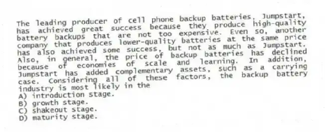 The leading producer of cell phone backup batteries, Jumpstart, has achieved great success because they produce high-quality battery backups that are not too expensive. Even so, another company that produces lower-quality batteries at the same price has also achieved some success, but not as much as Jumpstart. Also, in general, the price of backup batteries has declined because of economies of scale and learning. In addition, Jumpstart has added complementary assets, such as a carrying case. Considering all of these factors, the backup battery industry is most likely in the
A) introduction stage.
B) growth stage.
C) shakeout stage.
D) maturity stage.
