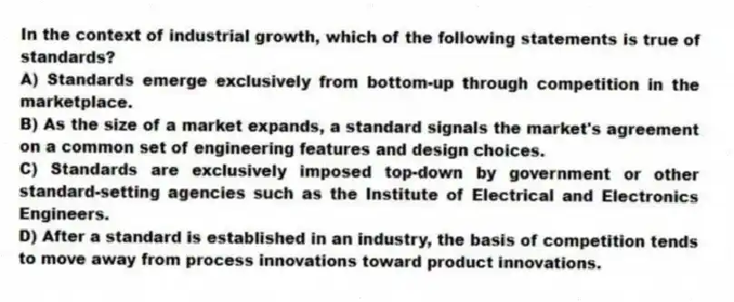 In the context of industrial growth, which of the following statements is true of standards?
A) Standards emerge exclusively from bottom-up through competition in the marketplace.
B) As the size of a market expands, a standard signals the market's agreement on a common set of engineering features and design choices.
C) Standards are exclusively imposed top-down by government or other standard-setting agencies such as the Institute of Electrical and Electronics Engineers.
D) After a standard is established in an industry, the basis of competition tends to move away from process innovations toward product innovations.