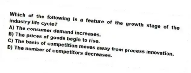 Which of the following is a feature of the growth stage of the industry life cycle?
A) The consumer demand increases.
B) The prices of goods begin to rise.
C) The basis of competition moves away from process innovation.
D) The number of competitors decreases.