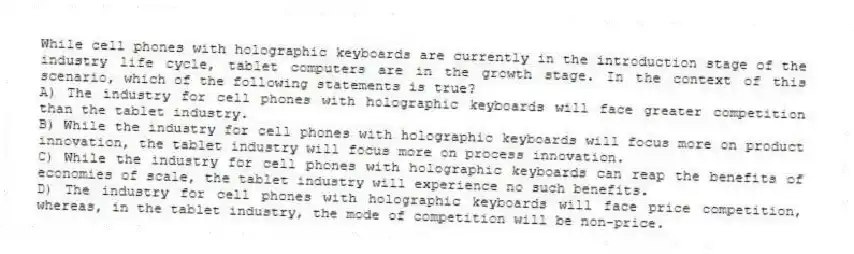 While cell phones with holographic keyboards are currently in the introduction stage of the industry life cycle, tablet computers are in the growth stage. In the context of this scenario, which of the following statements is true?
A) The industry for cell phones with holographic keyboards will face greater competition than the tablet industry.
B) While the industry for cell phones with holographic keyboards will focus more on product innovation, the tablet industry will focus more on process innovation.
C) While the industry for cell phones with holographic keyboards can reap the benefits of economies of scale, the tablet industry will experience no such benefits.
D) The industry for cell phones with holographic keyboards will face price competition, whereas, in the tablet industry, the mode of competition will be non-price.