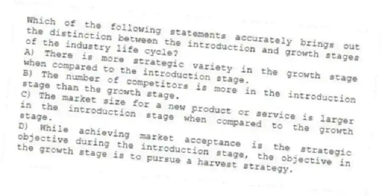 Which of the following statements accurately brings out the distinction between the introduction and growth stages of the industry life cycle?
A) There is more strategic variety in the growth stage when compared to the introduction stage.
B) The number of competitors is more in the introduction stage than the growth stage.
C) The market size for a new product or service is larger in the introduction stage when compared to the growth stage.
D) While achieving market acceptance is the strategic objective during the introduction stage, the objective in the growth stage is to pursue a harvest strategy.