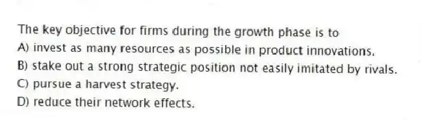 The key objective for firms during the growth phase is to
A) invest as many resources as possible in product innovations.
B) stake out a strong strategic position not easily imitated by rivals.
C) pursue a harvest strategy.
D) reduce their network effects.