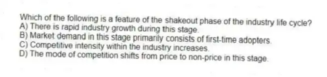 Which of the following is a feature of the shakeout phase of the industry life cycle?
A) There is rapid industry growth during this stage.
B) Market demand in this stage primarily consists of first-time adopters.
C) Competitive intensity within the industry increases.
D) The mode of competition shifts from price to non-price in this stage.