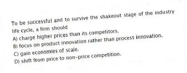To be successful and to survive the shakeout stage of the industry life cycle, a firm should
A) charge higher prices than its competitors.
B) focus on product innovation rather than process innovation.
C) gain economies of scale.
D) shift from price to non-price competition.