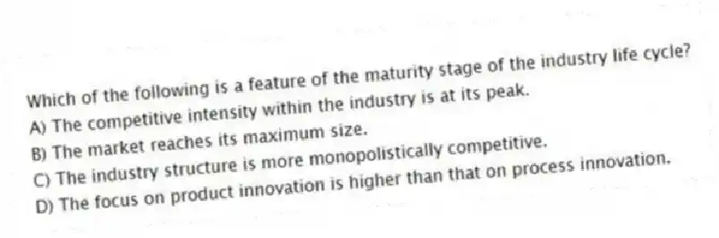 Which of the following is a feature of the maturity stage of the industry life cycle?
A) The competitive intensity within the industry is at its peak.
B) The market reaches its maximum size.
C) The industry structure is more monopolistically competitive.
D) The focus on product innovation is higher than that on process innovation.