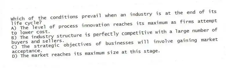 Which of the conditions prevail when an industry is at the end of its life cycle?
A) The level of process innovation reaches its maximum as firms attempt to lower cost.
B) The industry structure is perfectly competitive with a large number of buyers and sellers.
C) The strategic objectives of businesses will involve gaining market acceptance.
D) The market reaches its maximum size at this stage.
