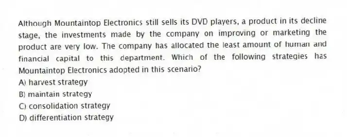 Although Mountaintop Electronics still sells its DVD players, a product in its decline stage, the investments made by the company on improving or marketing the product are very low. The company has allocated the least amount of human and financial capital to this department. Which of the following strategies has Mountaintop Electronics adopted in this scenario?
A) harvest strategy
B) maintain strategy
C) consolidation strategy
D) differentiation strategy