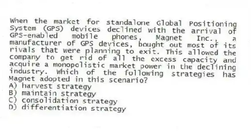 When the market for standalone Global Positioning System (GPS) devices declined with the arrival of GPS-enabled mobile phones, Magnet Inc., a manufacturer of GPS devices, bought out most of its rivals that were planning to exit. This allowed the company to get rid of all the excess capacity and acquire a monopolistic market power in the declining industry. Which of the following strategies has Magnet adopted in this scenario?
A) harvest strategy
B) maintain strategy
C) consolidation strategy
D) differentiation strategy