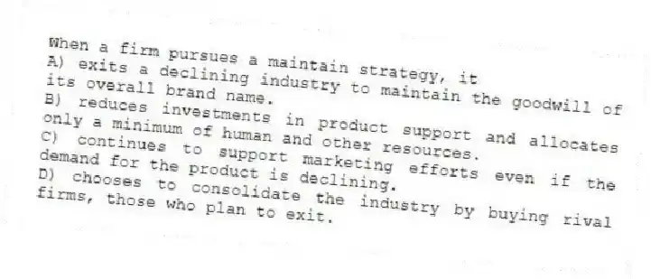 When a firm pursues a maintain strategy, it
A) exits a declining industry to maintain the goodwill of its overall brand name.
B) reduces investments in product support and allocates only a minimum of human and other resources.
C) continues to support marketing efforts even if the demand for the product is declining.
D) chooses to consolidate the industry by buying rival firms, those who plan to exit.