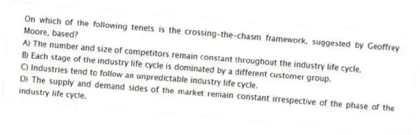 On which of the following tenets is the crossing-the-chasm framework, suggested by Geoffrey Moore, based?
A) The number and size of competitors remain constant throughout the industry life cycle.
B) Each stage of the industry life cycle is dominated by a different customer group.
C) Industries tend to follow an unpredictable industry life cycle.
D) The supply and demand sides of the market remain constant irrespective of the phase of the industry life cycle.