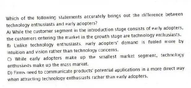 Which of the following statements accurately brings out the difference between technology enthusiasts and early adopters?
A) While the customer segment in the introduction stage consists of early adopters, the customers entering the market in the growth stage are technology enthusiasts.
B) Unlike technology enthusiasts, early adopters' demand is fueled more by intuition and vision rather than technology concerns.
C) While early adopters make up the smallest market segment, technology enthusiasts make up the mass market.
D) Firms need to communicate products' potential applications in a more direct way when attracting technology enthusiasts rather than early adopters.