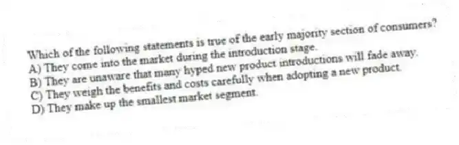 Which of the following statements is true of the early majority section of consumers?
A) They come into the market during the introduction stage.
B) They are unaware that many hyped new product introductions will fade away.
C) They weigh the benefits and costs carefully when adopting a new product.
D) They make up the smallest market segment.