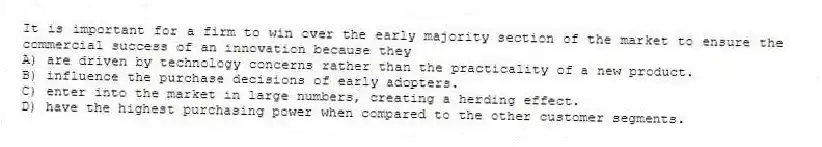 It is important for a firm to win over the early majority section of the market to ensure the commercial success of an innovation because they
A) are driven by technology concerns rather than the practicality of a new product.
B) influence the purchase decisions of early adopters.
C) enter into the market in large numbers, creating a herding effect.
D) have the highest purchasing power when compared to the other customer segments.