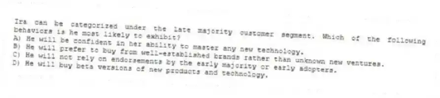 Ira can be categorized under the late majority customer segment. Which of the following behaviors is he most likely to exhibit?
A) He will be confident in her ability to master any new technology.
B) He will prefer to buy from well-established brands rather than unknown new ventures.
C) He will not rely on endorsements by the early majority or early adopters.
D) He will buy beta versions of new products and technology.