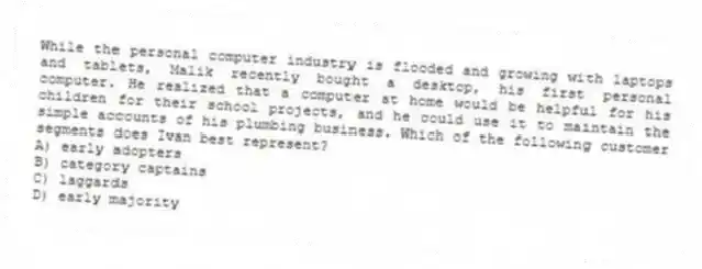 While the personal computer industry is flooded and growing with laptops and tablets, Malik recently bought a desktop, his first personal computer. He realized that a computer at home would be helpful for his children for their school projects, and he could use it to maintain the simple accounts of his plumbing business. Which of the following customer segments does Ivan best represent?
A) early adopters
B) category captains
C) laggards
D) early majority