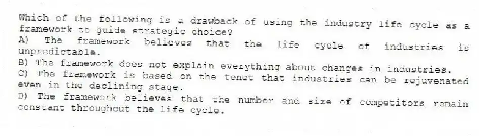 Which of the following is a drawback of using the industry life cycle as a framework to guide strategic choice?
A) The framework believes that the life cycle of industries is unpredictable.
B) The framework does not explain everything about changes in industries.
C) The framework is based on the tenet that industries can be rejuvenated even in the declining stage.
D) The framework believes that the number and size of competitors remain constant throughout the life cycle.