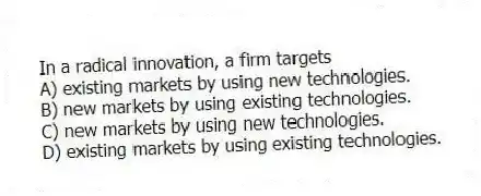 In a radical innovation, a firm targets
A) existing markets by using new technologies.
B) new markets by using existing technologies.
C) new markets by using new technologies.
D) existing markets by using existing technologies.