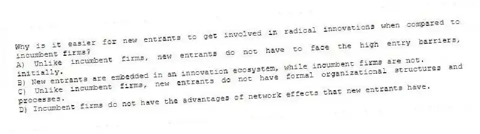 Why is it easier for new entrants to get involved in radical innovations when compared to incumbent firms?
A) Unlike incumbent firms, new entrants do not have to face the high entry barriers, initially.
B) New entrants are embedded in an innovation ecosystem, while incumbent firms are not.
C) Unlike incumbent firms, new entrants do not have formal organizational structures and processes.
D) Incumbent firms do not have the advantages of network effects that new entrants have.