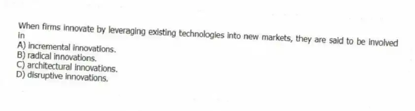 When firms innovate by leveraging existing technologies into new markets, they are said to be involved in
A) incremental innovations.
B) radical innovations.
C) architectural innovations.
D) disruptive innovations.