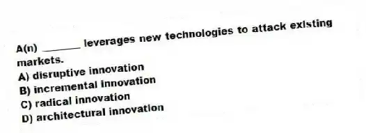 A(n) ________ leverages new technologies to attack existing markets.
A) disruptive innovation
B) incremental innovation
C) radical innovation
D) architectural innovation