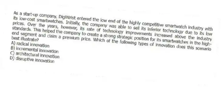 As a start-up company, DigiWrist entered the low end of the highly competitive smartwatch industry with its low-cost smartwatches. Initially, the company was able to sell its inferior technology due to its low prices. Over the years, however, its rate of technology improvements increased above the industry standards. This helped the company to create a strong strategic position for its smartwatches in the high-end segment and claim a premium price. Which of the following types of innovation does this scenario best illustrate?
A) radical innovation
B) incremental innovation
C) architectural innovation
D) disruptive innovation