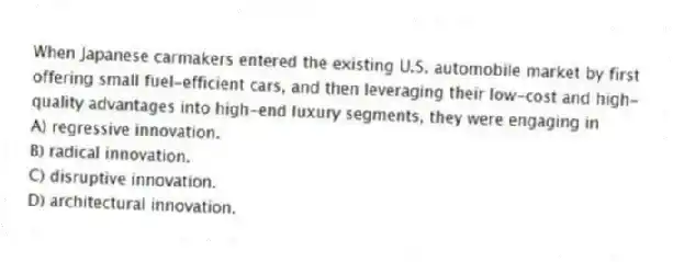When Japanese carmakers entered the existing U.S. automobile market by first offering small fuel-efficient cars, and then leveraging their low-cost and high-quality advantages into high-end luxury segments, they were engaging in
A) regressive innovation.
B) radical innovation.
C) disruptive innovation.
D) architectural innovation.