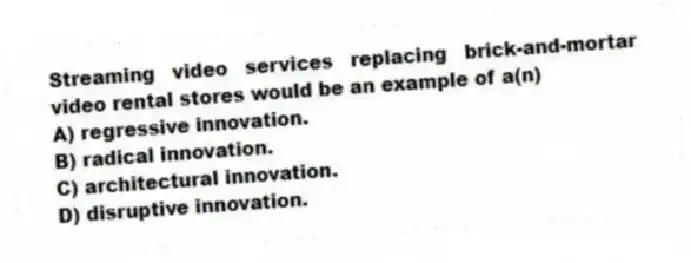 Streaming video services replacing brick-and-mortar video rental stores would be an example of a(n)
A) regressive innovation.
B) radical innovation.
C) architectural innovation.
D) disruptive innovation.