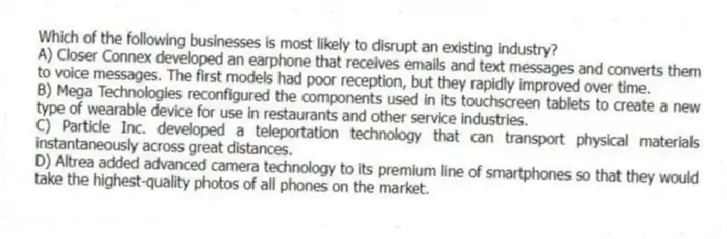 Which of the following businesses is most likely to disrupt an existing industry?
A) Closer Connex developed an earphone that receives emails and text messages and converts them to voice messages. The first models had poor reception, but they rapidly improved over time.
B) Mega Technologies reconfigured the components used in its touchscreen tablets to create a new type of wearable device for use in restaurants and other service industries.
C) Particle Inc. developed a teleportation technology that can transport physical materials instantaneously across great distances.
D) Altrea added advanced camera technology to its premium line of smartphones so that they would take the highest-quality photos of all phones on the market.