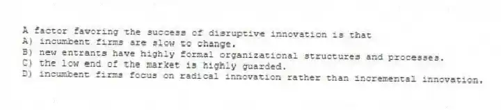 A factor favoring the success of disruptive innovation is that
A) incumbent firms are slow to change.
B) new entrants have highly formal organizational structures and processes.
C) the low end of the market is highly guarded.
D) incumbent firms focus on radical innovation rather than incremental innovation.
