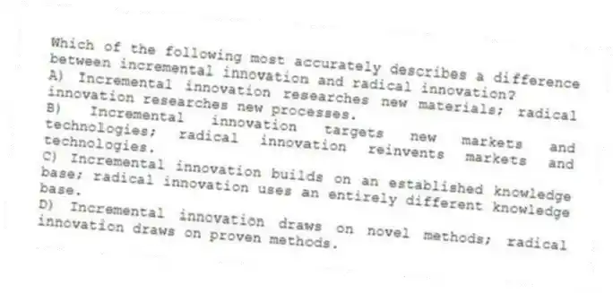Which of the following most accurately describes a difference between incremental innovation and radical innovation?
A) Incremental innovation researches new materials; radical innovation researches new processes.
B) Incremental innovation targets new markets and technologies; radical innovation reinvents markets and technologies.
C) Incremental innovation builds on an established knowledge base; radical innovation uses an entirely different knowledge base.
D) Incremental innovation draws on novel methods; radical innovation draws on proven methods.