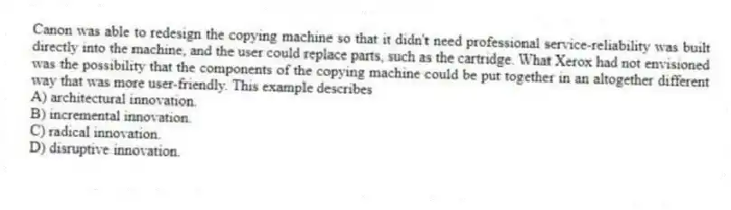 Canon was able to redesign the copying machine so that it didn't need professional service-reliability was built directly into the machine, and the user could replace parts, such as the cartridge. What Xerox had not envisioned was the possibility that the components of the copying machine could be put together in an altogether different way that was more user-friendly. This example describes
A) architectural innovation.
B) incremental innovation.
C) radical innovation.
D) disruptive innovation.