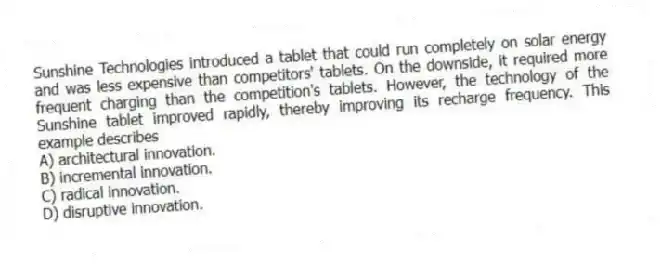 Sunshine Technologies introduced a tablet that could run completely on solar energy and was less expensive than competitors' tablets. On the downside, it required more frequent charging than the competition's tablets. However, the technology of the Sunshine tablet improved rapidly, thereby improving its recharge frequency. This example describes
A) architectural innovation.
B) incremental innovation.
C) radical innovation.
D) disruptive innovation.