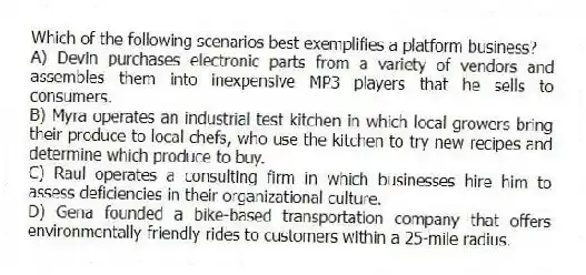 Which of the following scenarios best exemplifies a platform business?
A) Devin purchases electronic parts from a variety of vendors and assembles them into inexpensive MP3 players that he sells to consumers.
B) Myra operates an industrial test kitchen in which local growers bring their produce to local chefs, who use the kitchen to try new recipes and determine which produce to buy.
C) Raul operates a consulting firm in which businesses hire him to assess deficiencies in their organizational culture.
D) Gena founded a bike-based transportation company that offers environmentally-friendly rides to customers within a 25-mile radius.