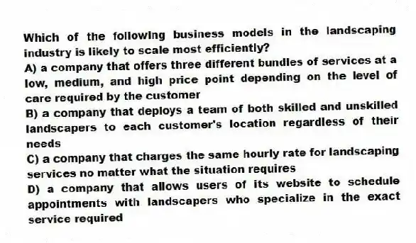 Which of the following business models in the landscaping industry is likely to scale most efficiently?
A) a company that offers three different bundles of services at a low, medium, and high price point depending on the level of care required by the customer
B) a company that deploys a team of both skilled and unskilled landscapers to each customer's location regardless of their needs
C) a company that charges the same hourly rate for landscaping services no matter what the situation requires
D) a company that allows users of its website to schedule appointments with landscapers who specialize in the exact service required