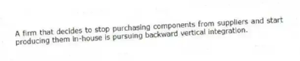 A firm that decides to stop purchasing components from suppliers and start producing them in-house is pursuing backward vertical integration.