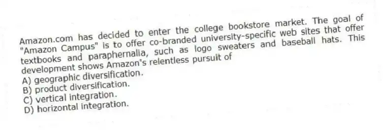 Amazon.com has decided to enter the college bookstore market. The goal of "Amazon Campus" is to offer co-branded university-specific web sites that offer textbooks and paraphernalia, such as logo sweaters and baseball hats. This development shows Amazon's relentless pursuit of
A) geographic diversification.
B) product diversification.
C) vertical integration.
D) horizontal integration.