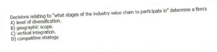 Decisions relating to "what stages of the industry value chain to participate in" determine a firm's
A) level of diversification.
B) geographic scope.
C) vertical integration.
D) competitive strategy.
