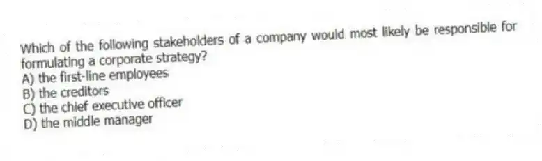 Which of the following stakeholders of a company would most likely be responsible for formulating a corporate strategy?
A) the first-line employees
B) the creditors
C) the chief executive officer
D) the middle manager