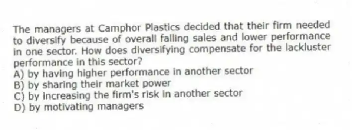 The managers at Camphor Plastics decided that their firm needed to diversify because of overall falling sales and lower performance in one sector. How does diversifying compensate for the lackluster performance in this sector?
A) by having higher performance in another sector
B) by sharing their market power
C) by increasing the firm's risk in another sector
D) by motivating managers