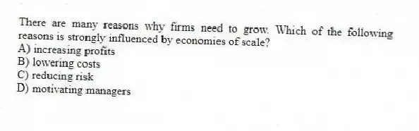 There are many reasons why firms need to grow. Which of the following reasons is strongly influenced by economies of scale?
A) increasing profits
B) lowering costs
C) reducing risk
D) motivating managers