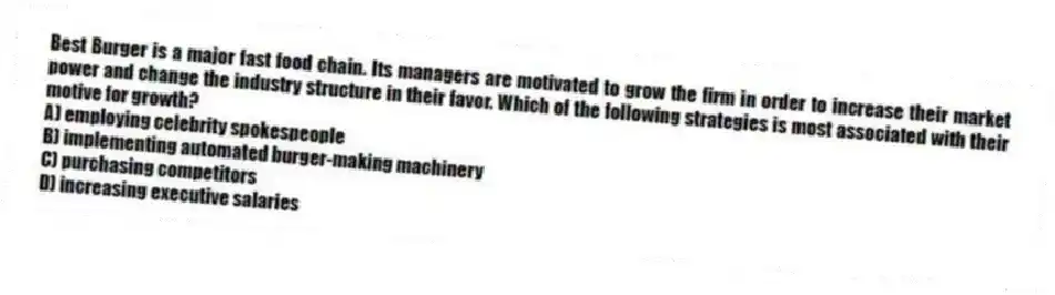 Best Burger is a major fast food chain. Its managers are motivated to grow the firm in order to increase their market power and change the industry structure in their favor. Which of the following strategies is most associated with their motive for growth?
A) employing celebrity spokespeople
B) implementing automated burger-making machinery
C) purchasing competitors
D) increasing executive salaries