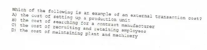 Which of the following is an example of an external transaction cost?
A) the cost of setting up a production unit
B) the cost of searching for a contract manufacturer
C) the cost of recruiting and retaining employees
D) the cost of maintaining plant and machinery