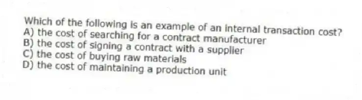 Which of the following is an example of an internal transaction cost?
A) the cost of searching for a contract manufacturer
B) the cost of signing a contract with a supplier
C) the cost of buying raw materials
D) the cost of maintaining a production unit