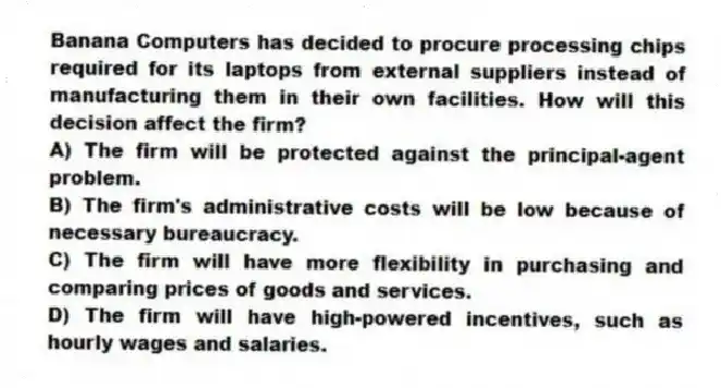 Banana Computers has decided to procure processing chips required for its laptops from external suppliers instead of manufacturing them in their own facilities. How will this decision affect the firm?
A) The firm will be protected against the principal-agent problem.
B) The firm's administrative costs will be low because of necessary bureaucracy.
C) The firm will have more flexibility in purchasing and comparing prices of goods and services.
D) The firm will have high-powered incentives, such as hourly wages and salaries.