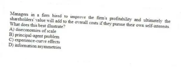Managers in a firm hired to improve the firm's profitability and ultimately the shareholders' value will add to the overall costs if they pursue their own self-interests. What does this best illustrate?
A) diseconomies of scale
B) principal-agent problem
C) experience-curve effects
D) information asymmetries