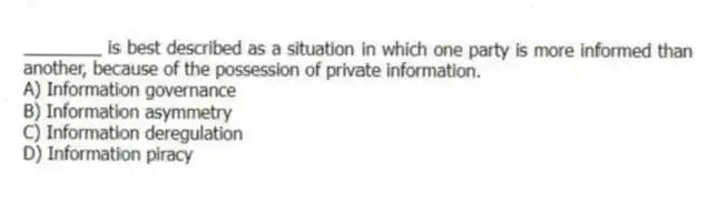 ________ is best described as a situation in which one party is more informed than another, because of the possession of private information.
A) Information governance
B) Information asymmetry
C) Information deregulation
D) Information piracy