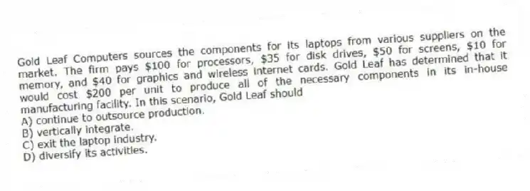 Gold Leaf Computers sources the components for its laptops from various suppliers on the market. The firm pays $100 for processors, $35 for disk drives, $50 for screens, $10 for memory, and $40 for graphics and wireless internet cards. Gold Leaf has determined that it would cost $200 per unit to produce all of the necessary components in its in-house manufacturing facility. In this scenario, Gold Leaf should
A) continue to outsource production.
B) vertically integrate.
C) exit the laptop industry.
D) diversify its activities.