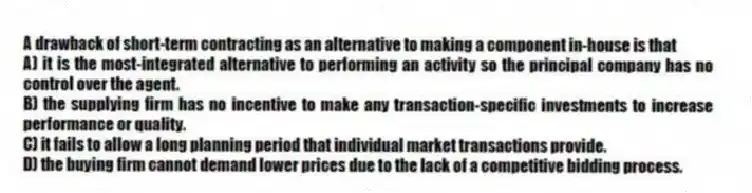 A drawback of short-term contracting as an alternative to making a component in-house is that
A) it is the most-integrated alternative to performing an activity so the principal company has no control over the agent.
B) the supplying firm has no incentive to make any transaction-specific investments to increase performance or quality.
C) it fails to allow a long planning period that individual market transactions provide.
D) the buying firm cannot demand lower prices due to the lack of a competitive bidding process.
