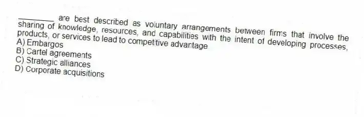 ________ are best described as voluntary arrangements between firms that involve the sharing of knowledge, resources, and capabilities with the intent of developing processes, products, or services to lead to competitive advantage.
A) Embargos
B) Cartel agreements
C) Strategic alliances
D) Corporate acquisitions