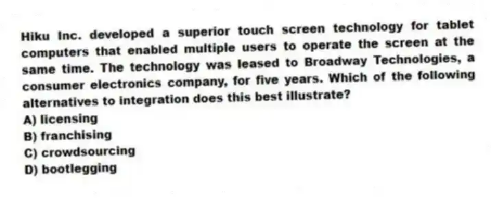 Hiku Inc. developed a superior touch screen technology for tablet computers that enabled multiple users to operate the screen at the same time. The technology was leased to Broadway Technologies, a consumer electronics company, for five years. Which of the following alternatives to integration does this best illustrate?
A) licensing
B) franchising
C) crowdsourcing
D) bootlegging